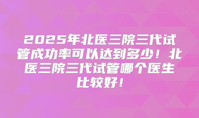 2025年北医三院三代试管成功率可以达到多少！北医三院三代试管哪个医生比较好！