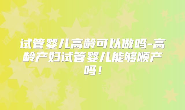 试管婴儿高龄可以做吗-高龄产妇试管婴儿能够顺产吗！