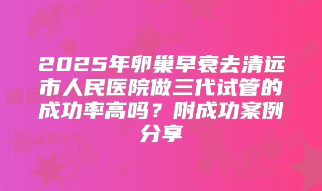 2025年卵巢早衰去清远市人民医院做三代试管的成功率高吗？附成功案例分享