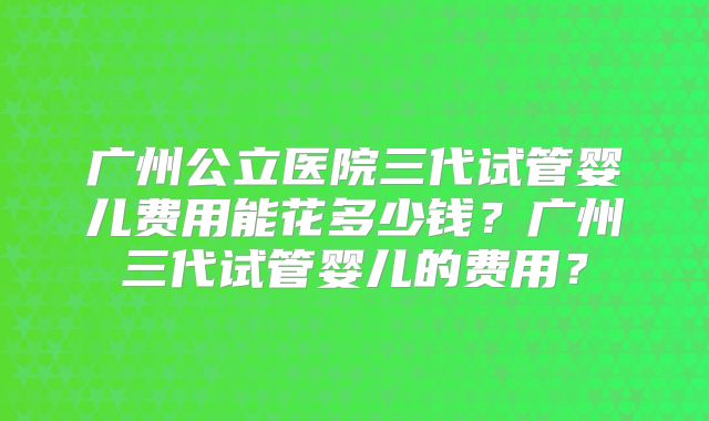广州公立医院三代试管婴儿费用能花多少钱?广州三代试管婴儿的费用?
