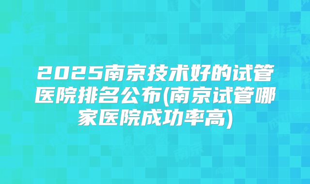 2025南京技术好的试管医院排名公布(南京试管哪家医院成功率高)