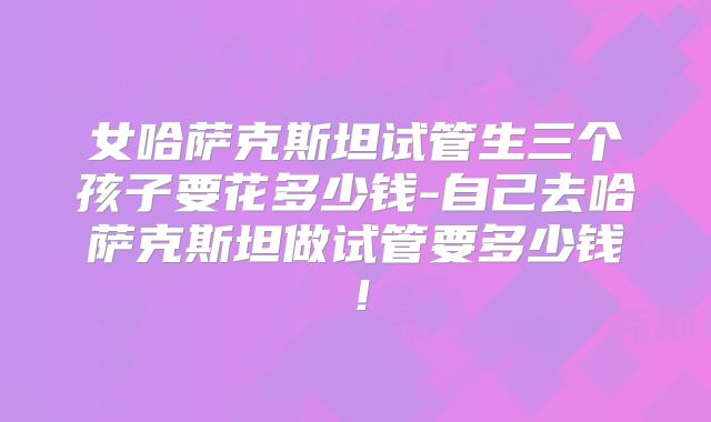 女哈萨克斯坦试管生三个孩子要花多少钱-自己去哈萨克斯坦做试管要多少钱！