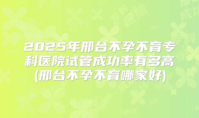2025年邢台不孕不育专科医院试管成功率有多高(邢台不孕不育哪家好)