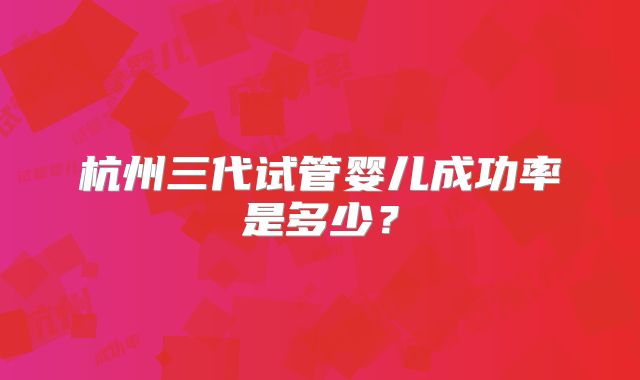 杭州三代试管婴儿成功率是多少？