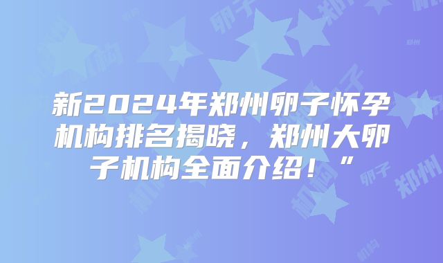 新2024年郑州卵子怀孕机构排名揭晓，郑州大卵子机构全面介绍！”