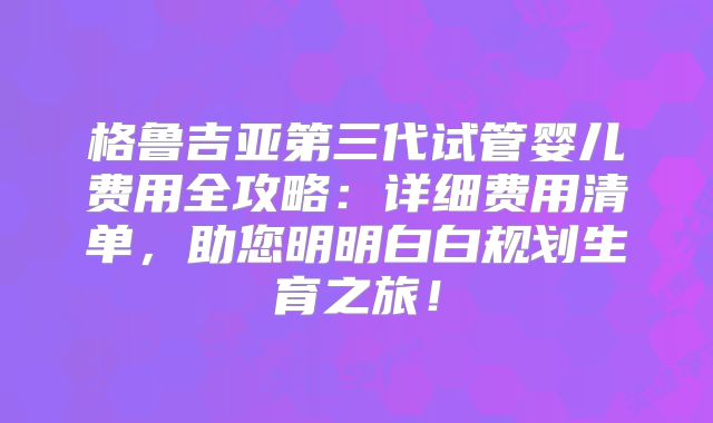 格鲁吉亚第三代试管婴儿费用全攻略：详细费用清单，助您明明白白规划生育之旅！