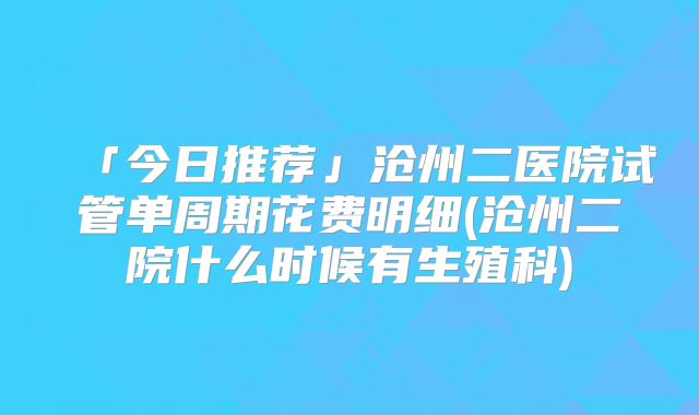 「今日推荐」沧州二医院试管单周期花费明细(沧州二院什么时候有生殖科)