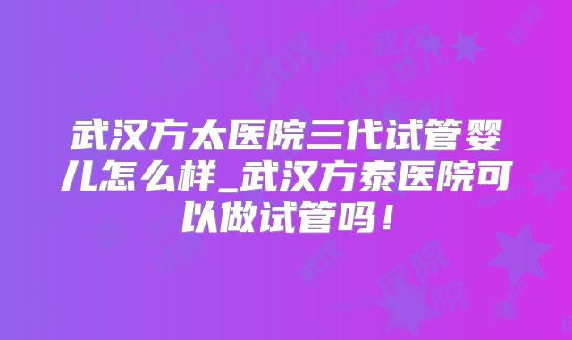 武汉方太医院三代试管婴儿怎么样_武汉方泰医院可以做试管吗!