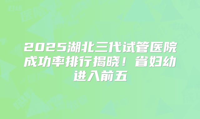 2025湖北三代试管医院成功率排行揭晓!省妇幼进入前五