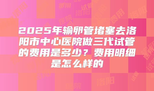 2025年输卵管堵塞去洛阳市中心医院做三代试管的费用是多少?费用明细是怎么样的