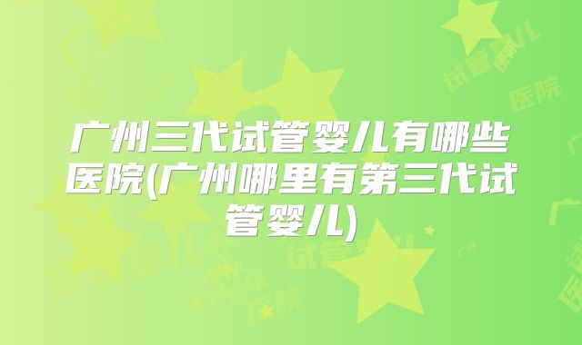 广州三代试管婴儿有哪些医院(广州哪里有第三代试管婴儿)