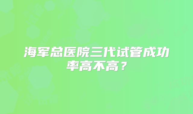 海军总医院三代试管成功率高不高？