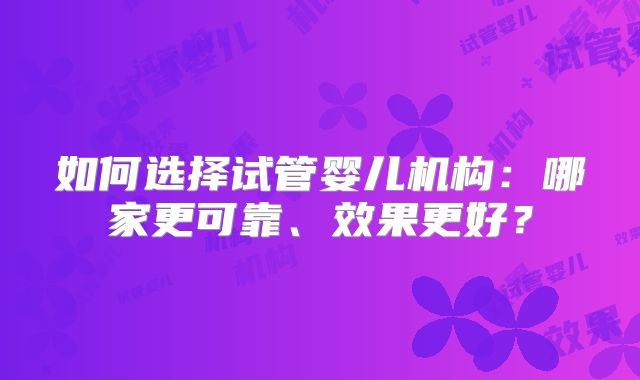 如何选择试管婴儿机构:哪家更可靠、效果更好?