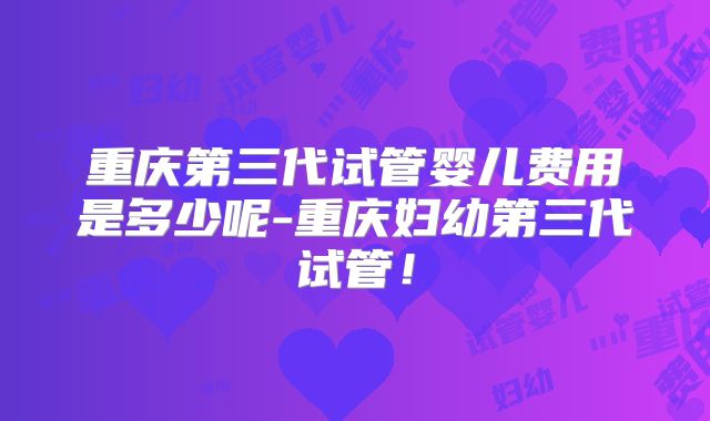 重庆第三代试管婴儿费用是多少呢-重庆妇幼第三代试管！