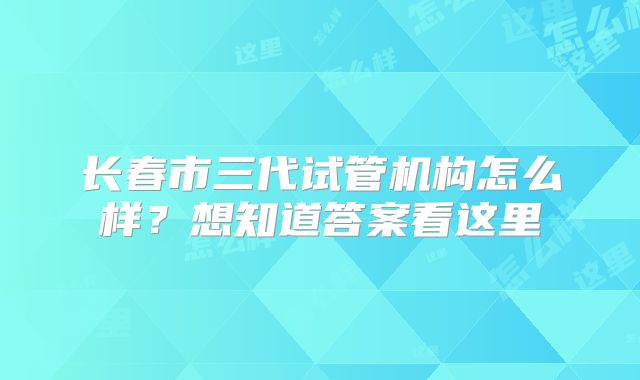 长春市三代试管机构怎么样？想知道答案看这里