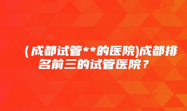 (成都试管**的医院)成都排名前三的试管医院?