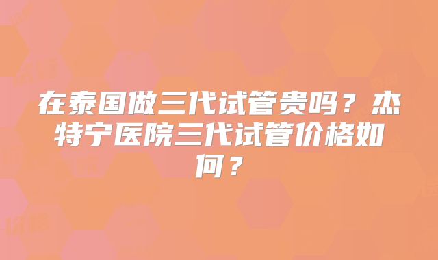 在泰国做三代试管贵吗？杰特宁医院三代试管价格如何？