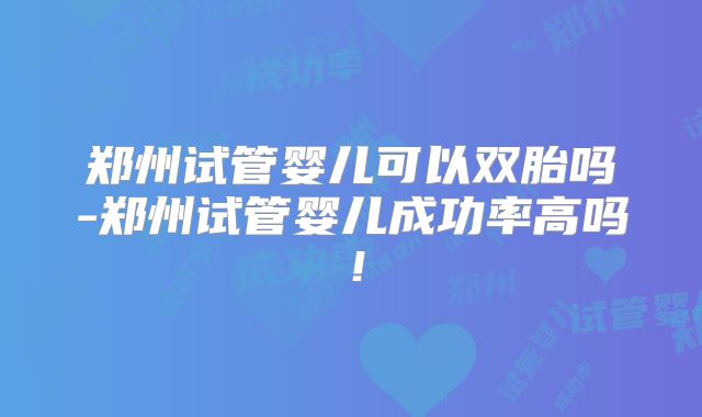 郑州试管婴儿可以双胎吗-郑州试管婴儿成功率高吗！