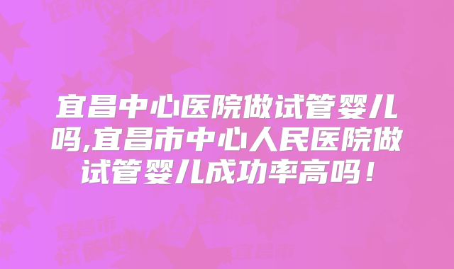 宜昌中心医院做试管婴儿吗,宜昌市中心人民医院做试管婴儿成功率高吗！