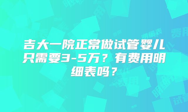 吉大一院正常做试管婴儿只需要3-5万?有费用明细表吗?