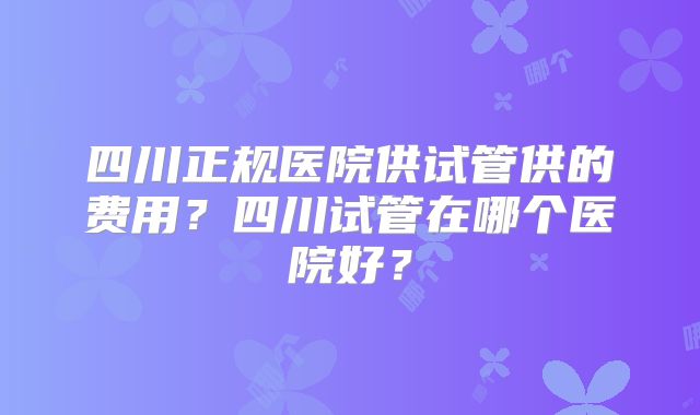 四川正规医院供试管供的费用？四川试管在哪个医院好？