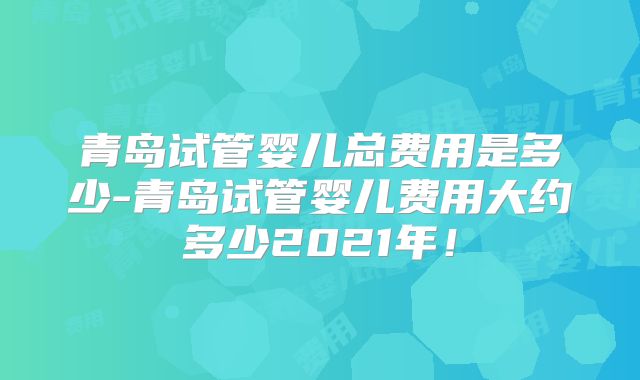 青岛试管婴儿总费用是多少-青岛试管婴儿费用大约多少2021年!