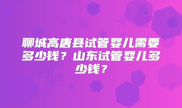 聊城高唐县试管婴儿需要多少钱？山东试管婴儿多少钱？