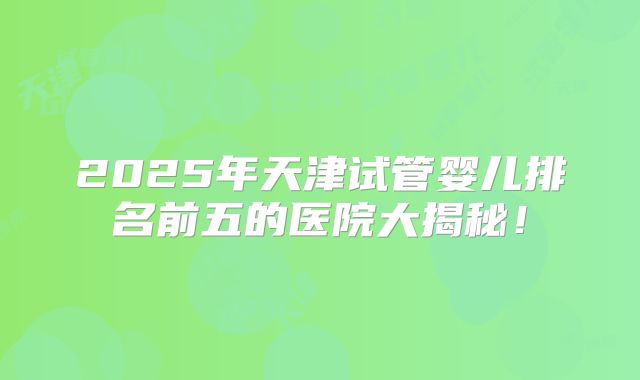 2025年天津试管婴儿排名前五的医院大揭秘！