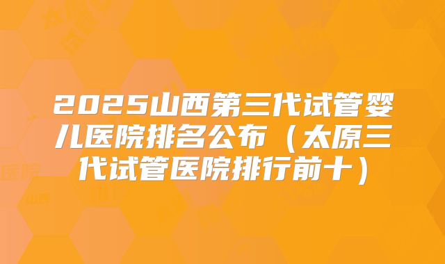 2025山西第三代试管婴儿医院排名公布（太原三代试管医院排行前十）