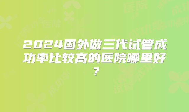 2024国外做三代试管成功率比较高的医院哪里好？