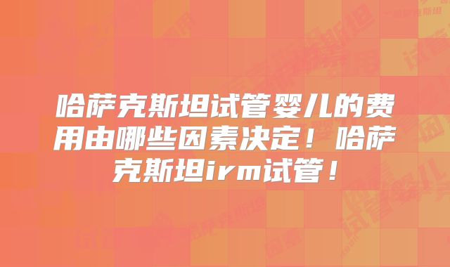 哈萨克斯坦试管婴儿的费用由哪些因素决定！哈萨克斯坦irm试管！