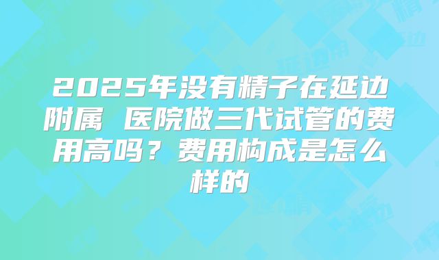 2025年没有精子在延边附属 医院做三代试管的费用高吗?费用构成是怎么样的