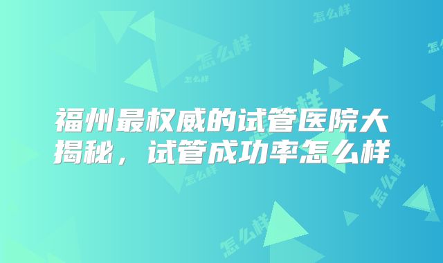 福州最权威的试管医院大揭秘，试管成功率怎么样