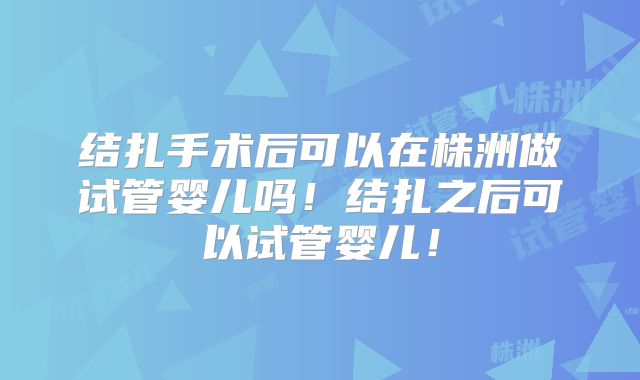 结扎手术后可以在株洲做试管婴儿吗！结扎之后可以试管婴儿！