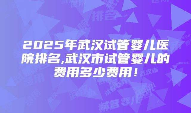 2025年武汉试管婴儿医院排名,武汉市试管婴儿的费用多少费用！