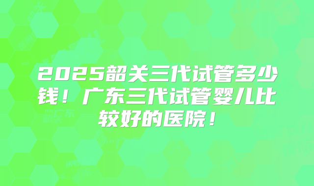 2025韶关三代试管多少钱！广东三代试管婴儿比较好的医院！