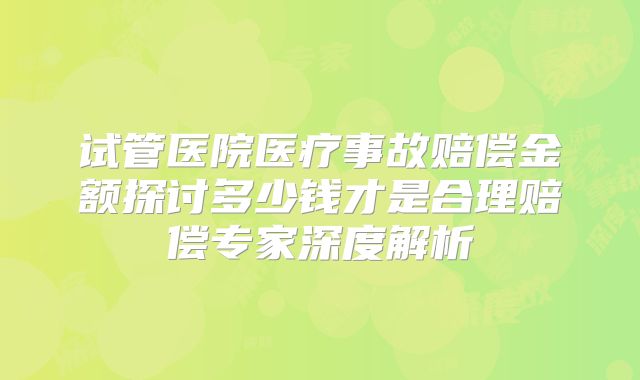 试管医院医疗事故赔偿金额探讨多少钱才是合理赔偿专家深度解析