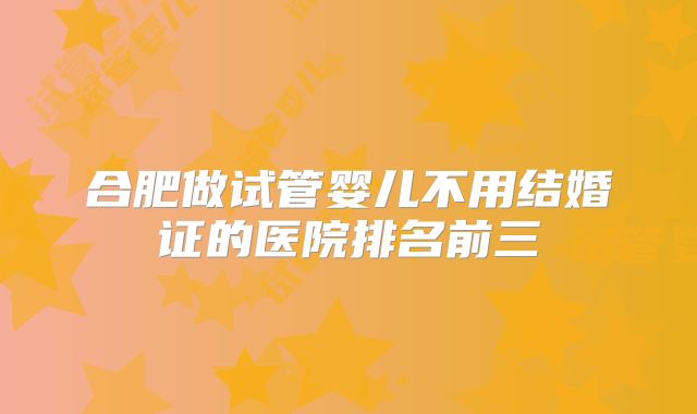 合肥做试管婴儿不用结婚证的医院排名前三