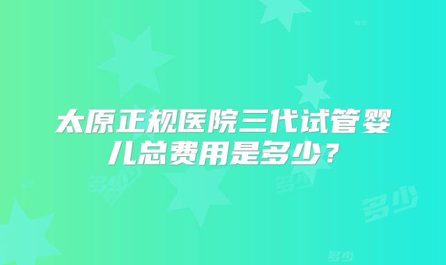 太原正规医院三代试管婴儿总费用是多少?