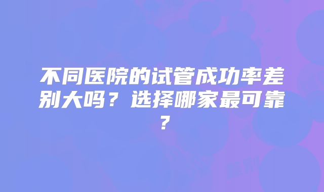 不同医院的试管成功率差别大吗?选择哪家最可靠?