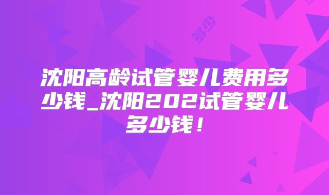 沈阳高龄试管婴儿费用多少钱_沈阳202试管婴儿多少钱!