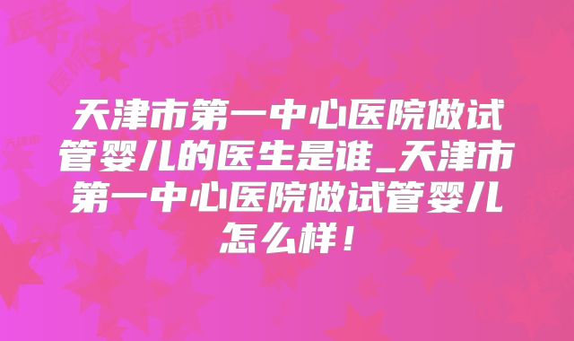 天津市第一中心医院做试管婴儿的医生是谁_天津市第一中心医院做试管婴儿怎么样！