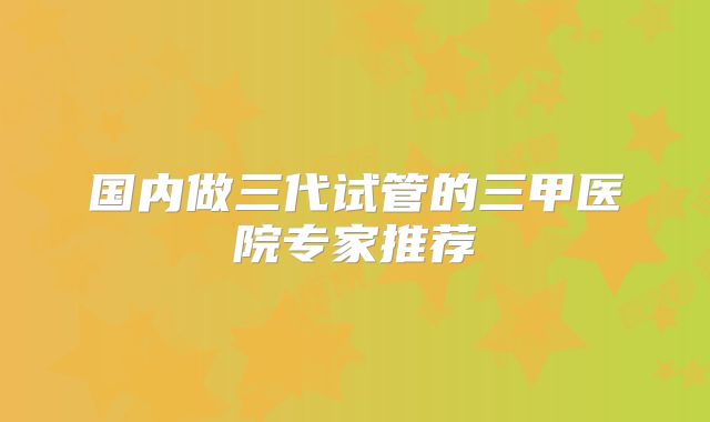 国内做三代试管的三甲医院专家推荐