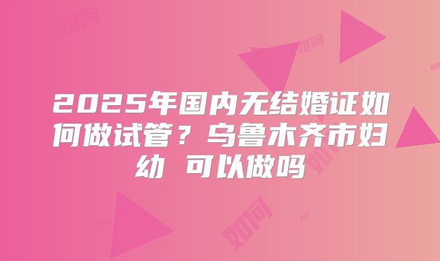 2025年国内无结婚证如何做试管？乌鲁木齐市妇幼 可以做吗