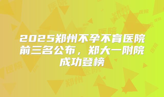 2025郑州不孕不育医院前三名公布，郑大一附院成功登榜