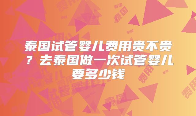 泰国试管婴儿费用贵不贵？去泰国做一次试管婴儿要多少钱