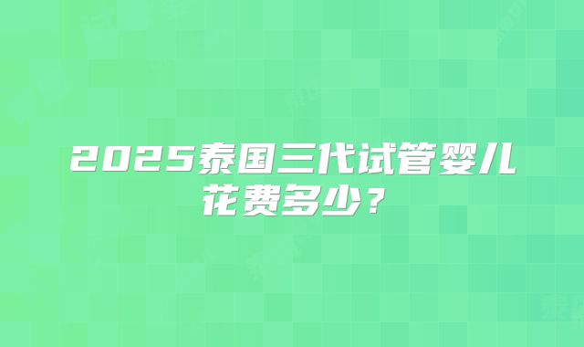 2025泰国三代试管婴儿花费多少?