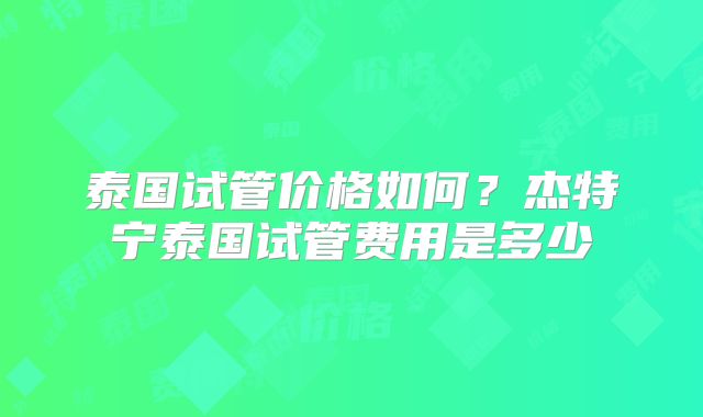 泰国试管价格如何?杰特宁泰国试管费用是多少