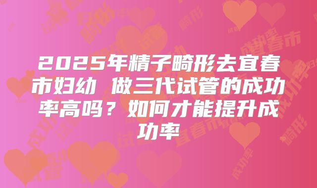 2025年精子畸形去宜春市妇幼 做三代试管的成功率高吗？如何才能提升成功率
