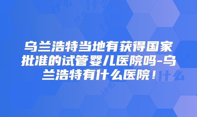 乌兰浩特当地有获得国家批准的试管婴儿医院吗-乌兰浩特有什么医院！